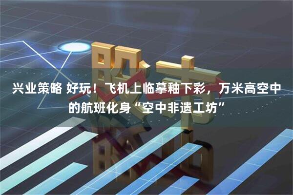 兴业策略 好玩！飞机上临摹釉下彩，万米高空中的航班化身“空中非遗工坊”