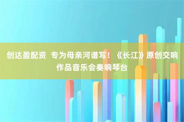 创达盈配资  专为母亲河谱写！《长江》原创交响作品音乐会奏响琴台
