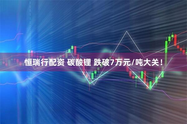 恒瑞行配资 碳酸锂 跌破7万元/吨大关！