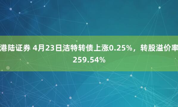 港陆证券 4月23日洁特转债上涨0.25%，转股溢价率259.54%