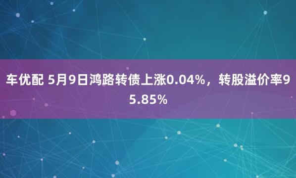 车优配 5月9日鸿路转债上涨0.04%，转股溢价率95.85%