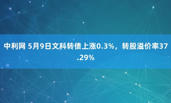中利网 5月9日文科转债上涨0.3%，转股溢价率37.29%