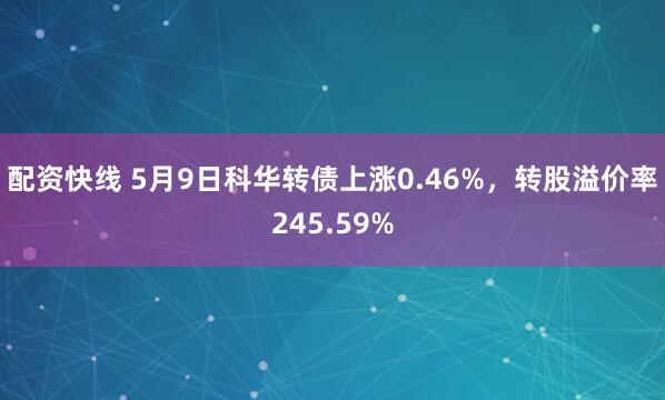 配资快线 5月9日科华转债上涨0.46%，转股溢价率245.59%