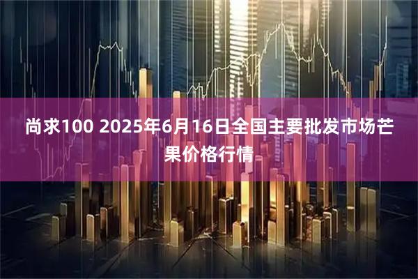 尚求100 2025年6月16日全国主要批发市场芒果价格行情