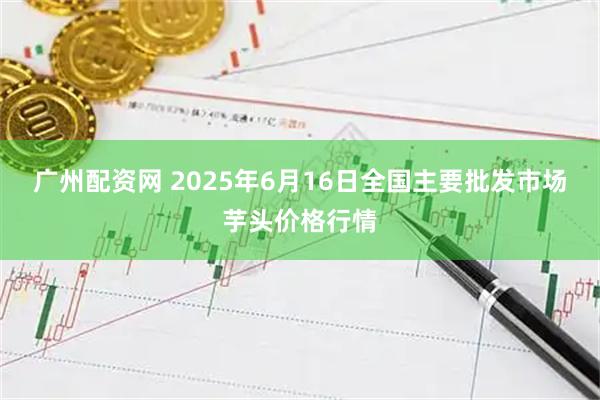广州配资网 2025年6月16日全国主要批发市场芋头价格行情