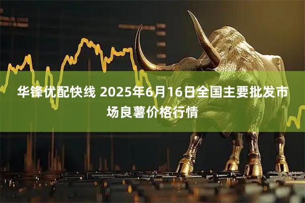 华锋优配快线 2025年6月16日全国主要批发市场良薯价格行情