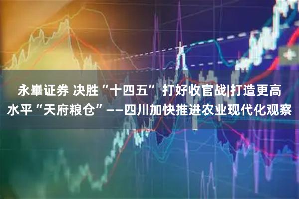 永崋证券 决胜“十四五” 打好收官战|打造更高水平“天府粮仓”——四川加快推进农业现代化观察