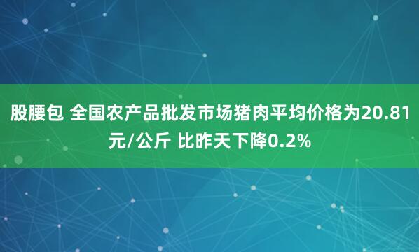 股腰包 全国农产品批发市场猪肉平均价格为20.81元/公斤 比昨天下降0.2%