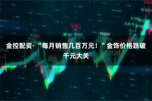 金控配资· “每月销售几百万元！”金饰价格跌破千元大关