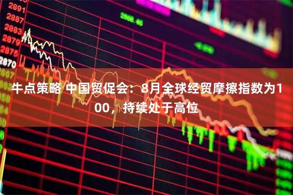 牛点策略 中国贸促会：8月全球经贸摩擦指数为100，持续处于高位