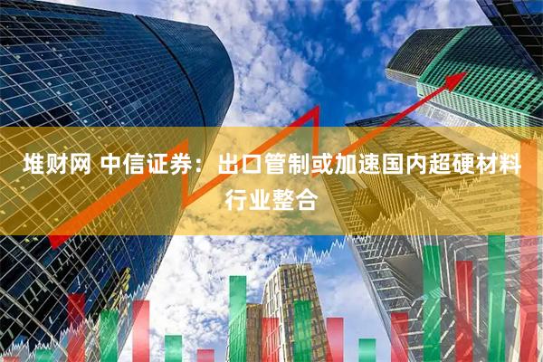 堆财网 中信证券：出口管制或加速国内超硬材料行业整合