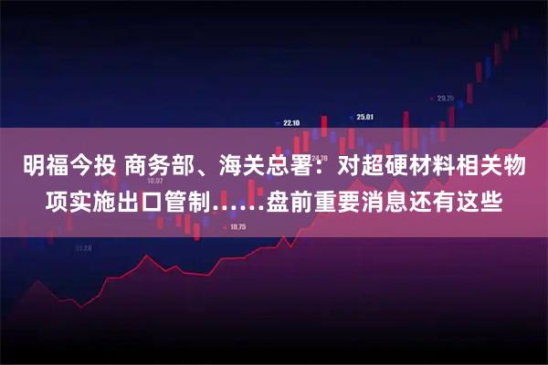 明福今投 商务部、海关总署：对超硬材料相关物项实施出口管制……盘前重要消息还有这些