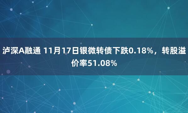 泸深A融通 11月17日银微转债下跌0.18%，转股溢价率51.08%