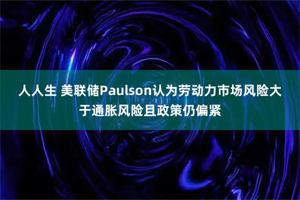 人人生 美联储Paulson认为劳动力市场风险大于通胀风险且政策仍偏紧