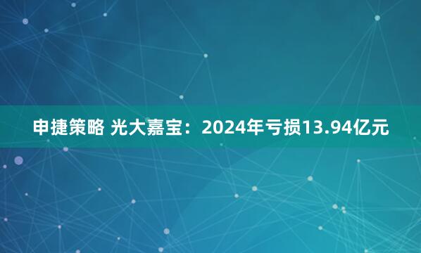 申捷策略 光大嘉宝：2024年亏损13.94亿元