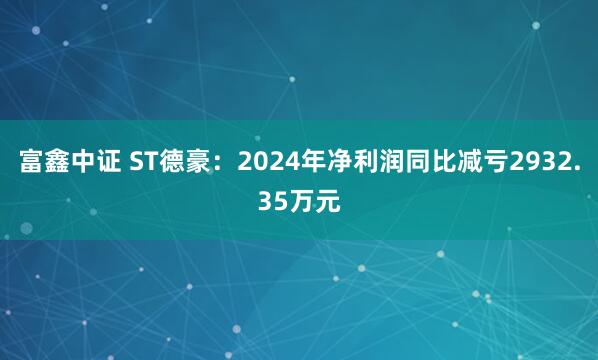 富鑫中证 ST德豪：2024年净利润同比减亏2932.35万元