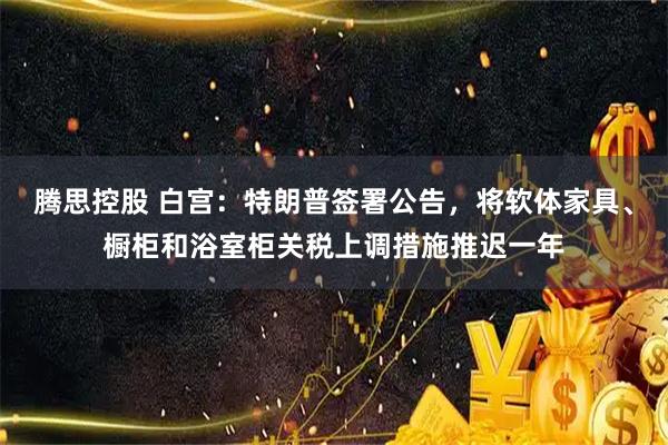 腾思控股 白宫：特朗普签署公告，将软体家具、橱柜和浴室柜关税上调措施推迟一年