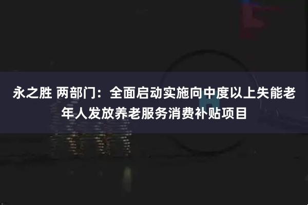 永之胜 两部门：全面启动实施向中度以上失能老年人发放养老服务消费补贴项目