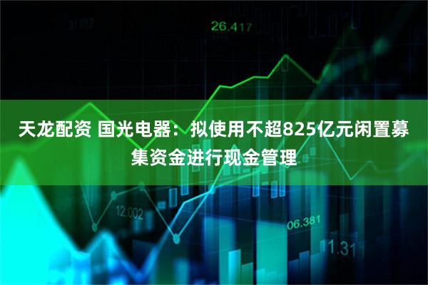 天龙配资 国光电器：拟使用不超825亿元闲置募集资金进行现金管理
