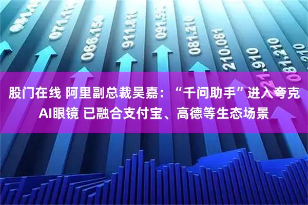 股门在线 阿里副总裁吴嘉：“千问助手”进入夸克AI眼镜 已融合支付宝、高德等生态场景