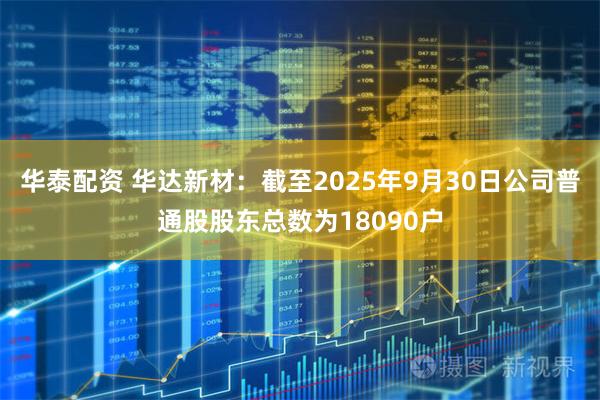 华泰配资 华达新材：截至2025年9月30日公司普通股股东总数为18090户