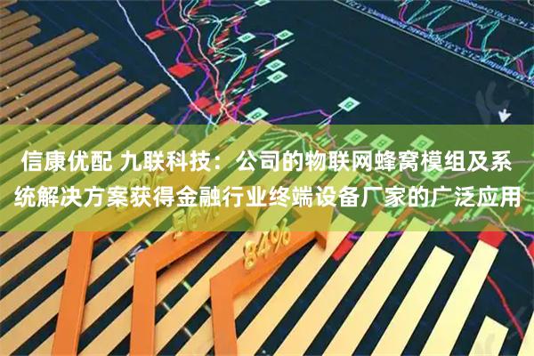 信康优配 九联科技：公司的物联网蜂窝模组及系统解决方案获得金融行业终端设备厂家的广泛应用