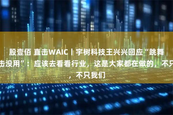 股壹佰 直击WAIC丨宇树科技王兴兴回应“跳舞、拳击没用”：应该去看看行业，这是大家都在做的，不只我们