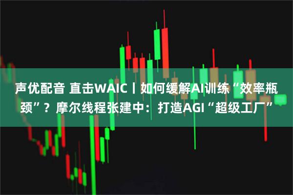 声优配音 直击WAIC丨如何缓解AI训练“效率瓶颈”？摩尔线程张建中：打造AGI“超级工厂”