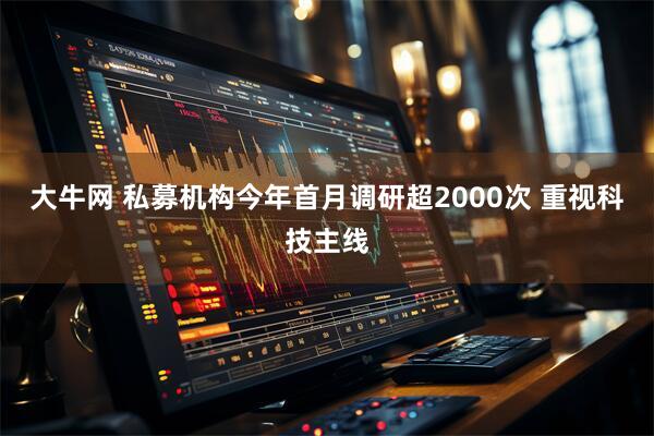大牛网 私募机构今年首月调研超2000次 重视科技主线
