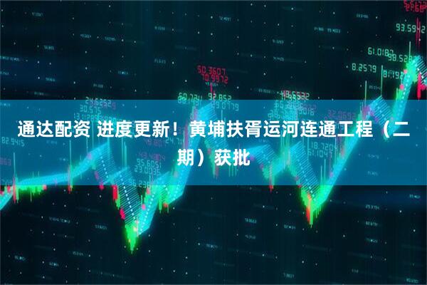 通达配资 进度更新！黄埔扶胥运河连通工程（二期）获批