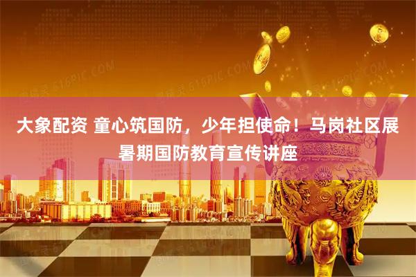 大象配资 童心筑国防,少年担使命!马岗社区展暑期国防教育宣传讲座