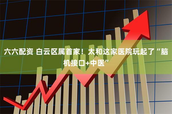 六六配资 白云区属首家！太和这家医院玩起了“脑机接口+中医”